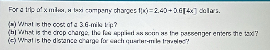 For a trip of x miles, a taxi company charges f(x)=2.40+0.6[4x] dollars. 
(a) What is the cost of a 3.6-mile trip? 
(b) What is the drop charge, the fee applied as soon as the passenger enters the taxi? 
(c) What is the distance charge for each quarter-mile traveled?