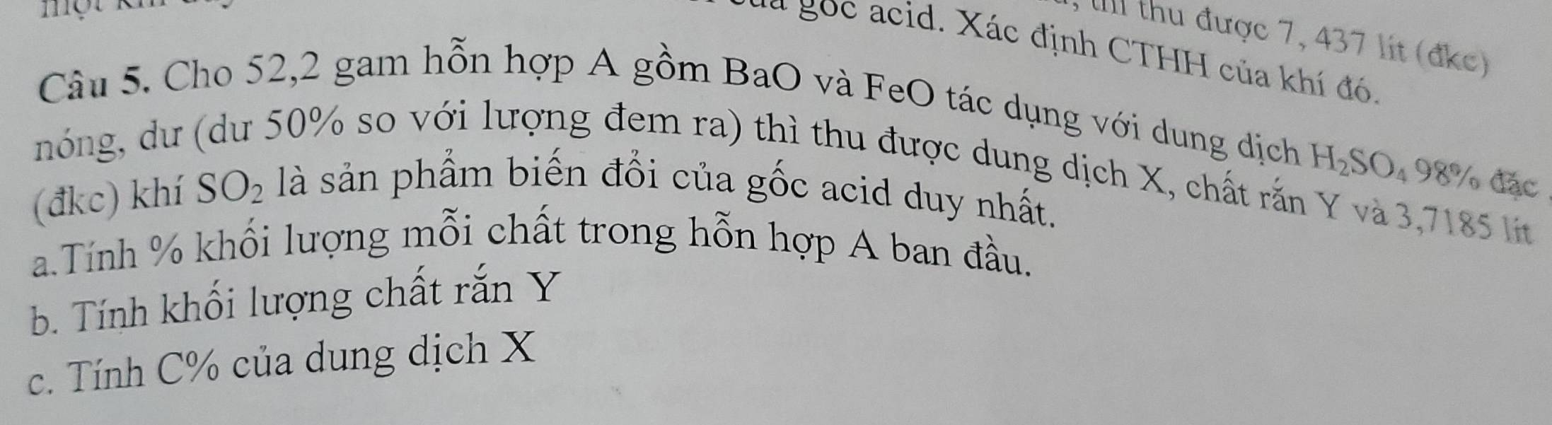 một 
, IIII thu được 7, 437 lít (đkc) 
*a gọc acid. Xác định CTHH của khí đó. 
Câu 5. Cho 52,2 gam hỗn hợp A gồm BaO và FeO tác dụng với dung dịch
H_2SO_4 9 8° đặc 
nóng, dư (dư 50% so với lượng đem ra) thì thu được dung dịch X, chất rắn Y và 3,7185 lt 
(đkc) khí SO_2 là sản phẩm biến đổi của gốc acid duy nhất. 
a.Tính % khối lượng mỗi chất trong hỗn hợp A ban đầu. 
b. Tính khối lượng chất rắn Y
c. Tính C % của dung dịch X