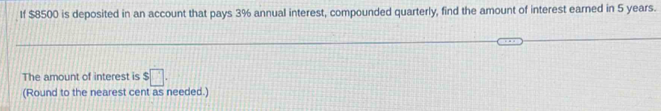 If $8500 is deposited in an account that pays 3% annual interest, compounded quarterly, find the amount of interest earned in 5 years. 
The amount of interest is $□. 
(Round to the nearest cent as needed.)