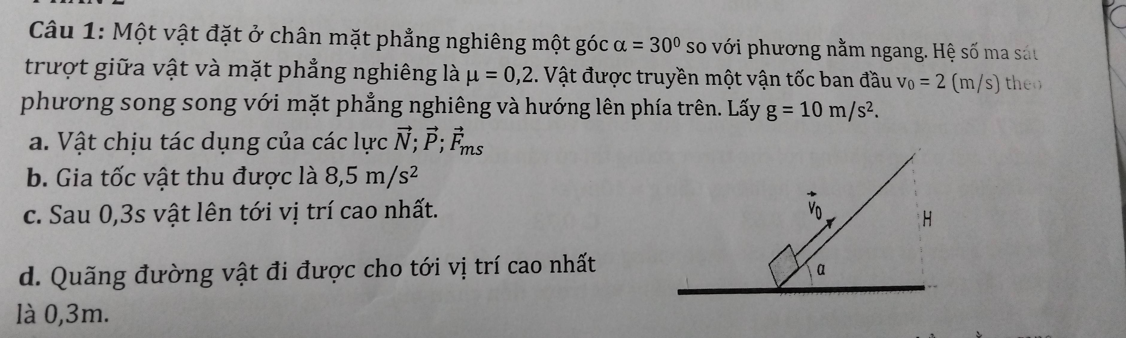 Một vật đặt ở chân mặt phẳng nghiêng một góc alpha =30° so với phương nằm ngang. Hệ số ma sát 
trượt giữa vật và mặt phẳng nghiêng là mu =0,2. Vật được truyền một vận tốc ban đầu v_0=2(m/s) theo 
phương song song với mặt phẳng nghiêng và hướng lên phía trên. Lấy g=10m/s^2. 
a. Vật chịu tác dụng của các lực vector N; vector P; vector F_ms
b. Gia tốc vật thu được là 8,5m/s^2
c. Sau 0, 3s vật lên tới vị trí cao nhất. 
d. Quãng đường vật đi được cho tới vị trí cao nhất 
là 0,3m.