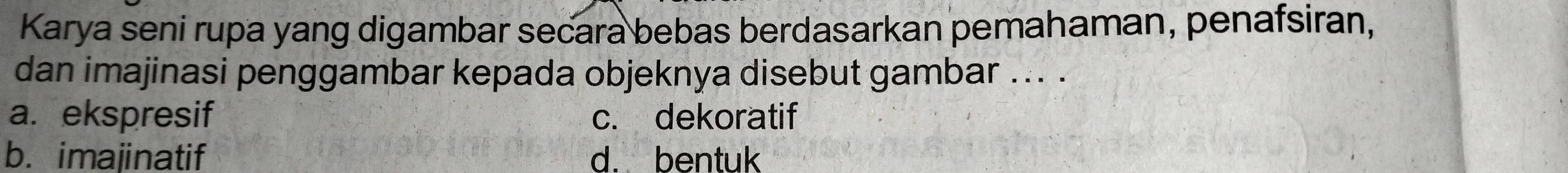 Karya seni rupa yang digambar secara bebas berdasarkan pemahaman, penafsiran,
dan imajinasi penggambar kepada objeknya disebut gambar ... ._
a. ekspresif c. dekoratif
b. imajinatif d. bentuk