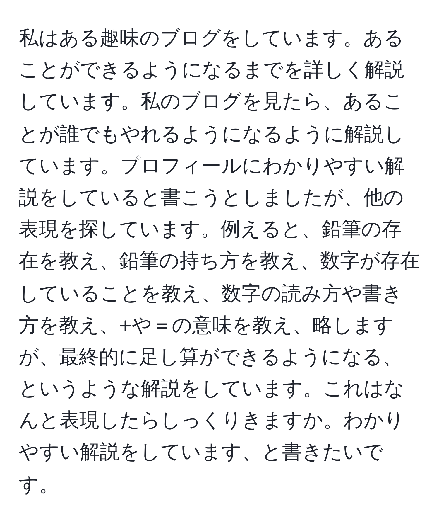 私はある趣味のブログをしています。あることができるようになるまでを詳しく解説しています。私のブログを見たら、あることが誰でもやれるようになるように解説しています。プロフィールにわかりやすい解説をしていると書こうとしましたが、他の表現を探しています。例えると、鉛筆の存在を教え、鉛筆の持ち方を教え、数字が存在していることを教え、数字の読み方や書き方を教え、+や＝の意味を教え、略しますが、最終的に足し算ができるようになる、というような解説をしています。これはなんと表現したらしっくりきますか。わかりやすい解説をしています、と書きたいです。