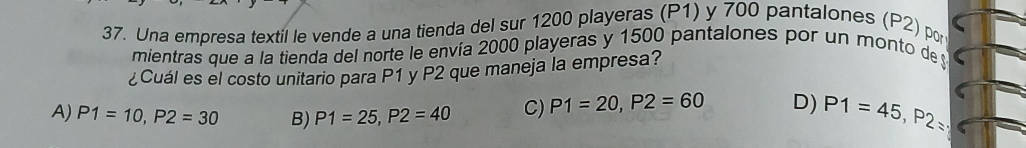 Una empresa textil le vende a una tienda del sur 1200 playeras (P1) y 700 pantalones (P2) por
mientras que a la tienda del norte le envía 2000 playeras y 1500 pantalones por un monto de 
¿Cuál es el costo unitario para P1 y P2 que maneja la empresa?
A) P1=10, P2=30 B) P1=25, P2=40
C) P1=20, P2=60 D) P1=45, P2=