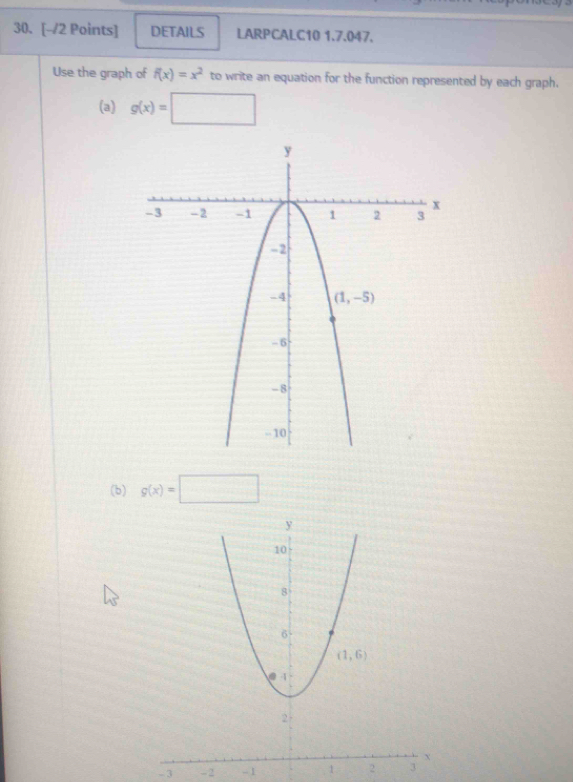 DETAILS LARPCALC10 1.7.047.
Use the graph of f(x)=x^2 to write an equation for the function represented by each graph.
(a) g(x)=□
(b) g(x)=□
- 3 - 2 - 1 1 2