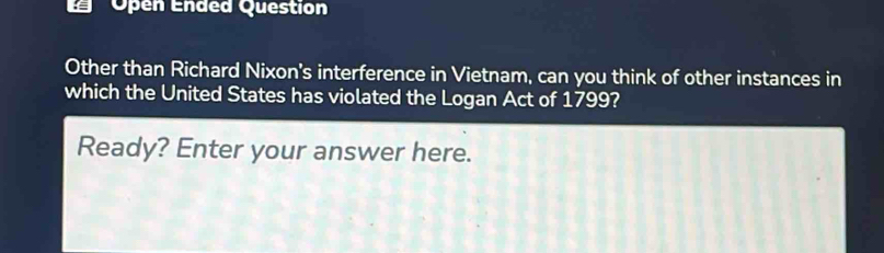 'Open Ended Question 
Other than Richard Nixon's interference in Vietnam, can you think of other instances in 
which the United States has violated the Logan Act of 1799? 
Ready? Enter your answer here.