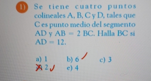 Se tiene cuatro puntos
colineales A, B, C y D, tales que
C es punto medio del segmento
AD y AB=2BC. Halla BC si
AD=12.
a) 1 b) 6 c) 3
2 e) 4