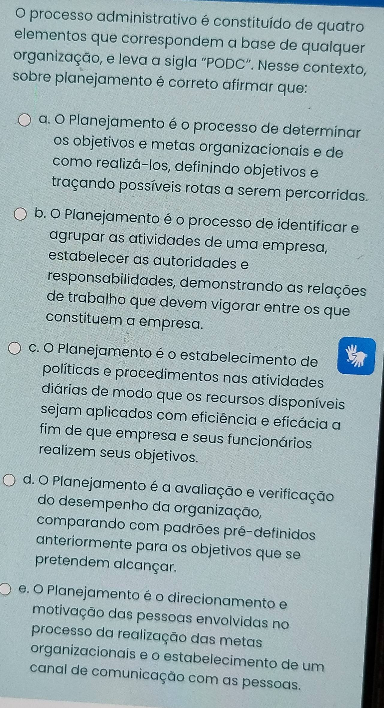 processo administrativo é constituído de quatro
elementos que correspondem a base de qualquer
organização, e leva a sigla “PODC”. Nesse contexto,
sobre planejamento é correto afirmar que:
a. O Planejamento é o processo de determinar
os objetivos e metas organizacionais e de
como realizá-los, definindo objetivos e
traçando possíveis rotas a serem percorridas.
b. O Planejamento é o processo de identificar e
agrupar as atividades de uma empresa,
estabelecer as autoridades e
responsabilidades, demonstrando as relações
de trabalho que devem vigorar entre os que
constituem a empresa.
c. O Planejamento é o estabelecimento de
políticas e procedimentos nas atividades
diárias de modo que os recursos disponíveis
sejam aplicados com eficiência e eficácia a
fim de que empresa e seus funcionários
realizem seus objetivos.
d. O Planejamento é a avaliação e verificação
do desempenho da organização,
comparando com padrões pré-definidos
anteriormente para os objetivos que se
pretendem alcançar.
e. O Planejamento é o direcionamento e
motivação das pessoas envolvidas no
processo da realização das metas
organizacionais e o estabelecimento de um
canal de comunicação com as pessoas.