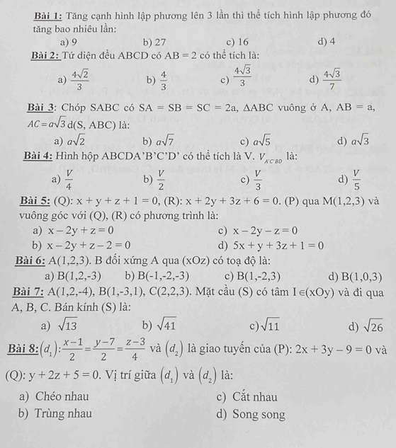Tăng cạnh hình lập phương lên 3 lần thì thể tích hình lập phương đó
tăng bao nhiêu lần:
a) 9 b) 27 c) 16 d) 4
Bài 2: Tứ diện đều ABCD có AB=2 có thể tích là:
a)  4sqrt(2)/3  b)  4/3  c)  4sqrt(3)/3  d)  4sqrt(3)/7 
Bài 3: Chóp SABC có SA=SB=SC=2a,△ ABC vuông ở A, AB=a,
AC=asqrt(3)d(S,ABC) là:
a) asqrt(2) b) asqrt(7) c) asqrt(5) d) asqrt(3)
Bài 4: Hình hộp ABCDA¹ B'C'D' có thể tích là V.V_A'C'BD là:
a)  V/4  b)  V/2  c)  V/3  d)  V/5 
Bài 5: (Q): x+y+z+1=0 , (R): x+2y+3z+6=0. (P) qua M(1,2,3) và
vuông góc với (Q), (R) có phương trình là:
a) x-2y+z=0 c) x-2y-z=0
b) x-2y+z-2=0 d) 5x+y+3z+1=0
Bài 6: A(1,2,3). B đối xứng A qua (xOz) có toạ độ là:
a) B(1,2,-3) b) B(-1,-2,-3) c) B(1,-2,3) d) B(1,0,3)
Bài 7: A(1,2,-4),B(1,-3,1),C(2,2,3). Mặt cầu (S) có tâm I∈ (xOy) và đi qua
A, B, C. Bán kính (S) là:
a) sqrt(13) b) sqrt(41) c) sqrt(11) d) sqrt(26)
Bài 8: (d_1): (x-1)/2 = (y-7)/2 = (z-3)/4  và (d_2) là giao tuyến của (P): 2x+3y-9=0 và
(Q): y+2z+5=0. Vị trí giữa (d_1) và (d_2) là:
a) Chéo nhau c) Cắt nhau
b) Trùng nhau d) Song song