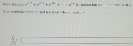 Write the sum e^(x/12)+e^(x/13)+e^(x/14)+...+e^(x/n) in summation notation in terms of k. 
(Use symbolic notation and fractions where needed.)
∴ △ ADF)=(1+100°
sumlimits _(k=12)^n□