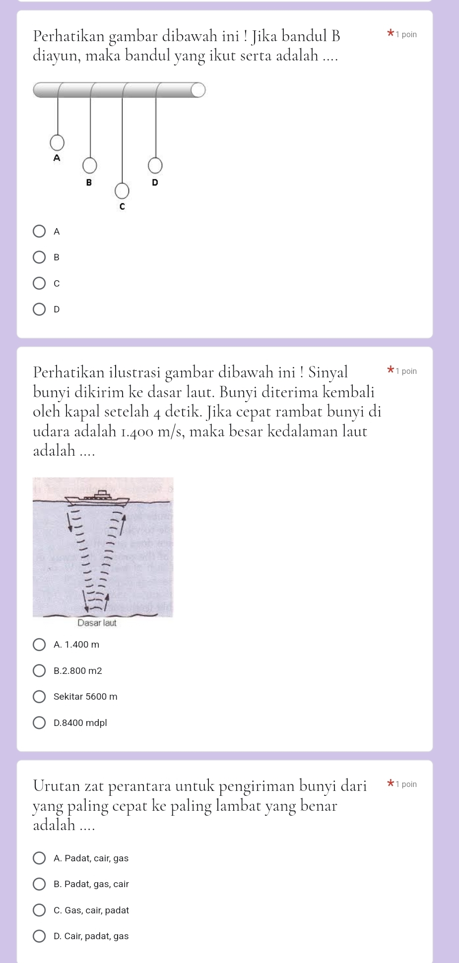 Perhatikan gambar dibawah ini ! Jika bandul B 1 poin
diayun, maka bandul yang ikut serta adalah ....
A
B
C
D
Perhatikan ilustrasi gambar dibawah ini ! Sinyal * 1 poin
bunyi dikirim ke dasar laut. Bunyi diterima kembali
oleh kapal setelah 4 detik. Jika cepat rambat bunyi di
udara adalah 1.400 m/s, maka besar kedalaman laut
adalah ....
A. 1.400 m
B. 2.800 m2
Sekitar 5600 m
D. 8400 mdpl
Urutan zat perantara untuk pengiriman bunyi dari * 1 poin
yang paling cepat ke paling lambat yang benar
adalah ....
A. Padat, cair, gas
B. Padat, gas, cair
C. Gas, cair, padat
D. Cair, padat, gas