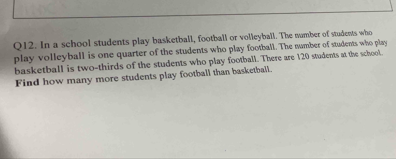 In a school students play basketball, football or volleyball. The number of students who 
play volleyball is one quarter of the students who play football. The number of students who play 
basketball is two-thirds of the students who play football. There are 120 students at the school. 
Find how many more students play football than basketball.