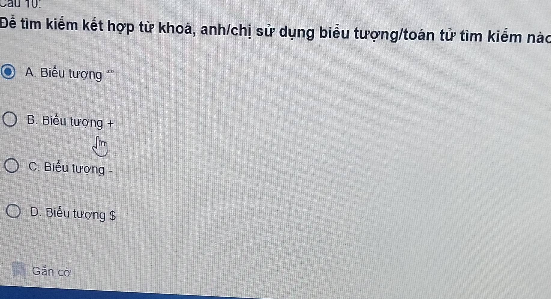 Cau 10.
Để tìm kiếm kết hợp từ khoá, anh/chị sử dụng biểu tượng/toán tử tìm kiếm nào
A. Biểu tượng “”
B. Biểu tượng +
C. Biểu tượng -
D. Biểu tượng $
Gắn cờ