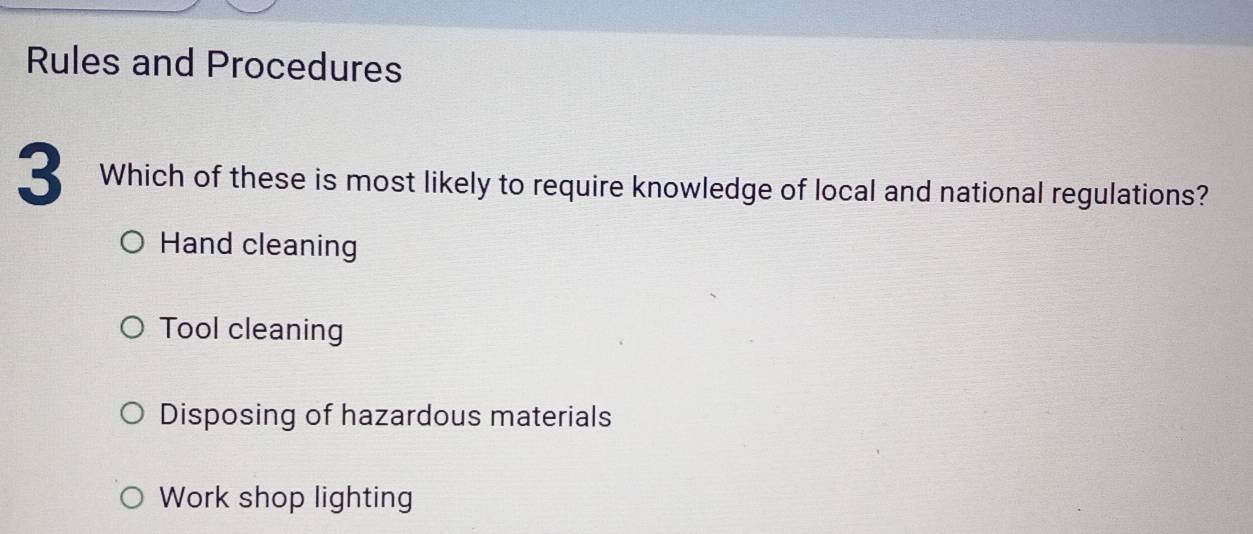 Rules and Procedures
3 Which of these is most likely to require knowledge of local and national regulations?
Hand cleaning
Tool cleaning
Disposing of hazardous materials
Work shop lighting