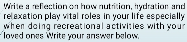 Write a reflection on how nutrition, hydration and 
relaxation play vital roles in your life especially 
when doing recreational activities with your 
loved ones Write your answer below.