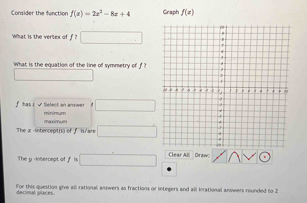 Consider the function f(x)=2x^2-8x+4 Graph f(x)
What is the vertex of f ? □ □  
What is the equation of the line of symmetry of f ?
□ 
f has a√ Select an answer f □
minimum
maximum 
The x -intercept(s) of f is/are □ 
The y -intercept of f is □ Clear All Draw:
For this question give all rational answers as fractions or integers and all irrational answers rounded to 2
decimal places.