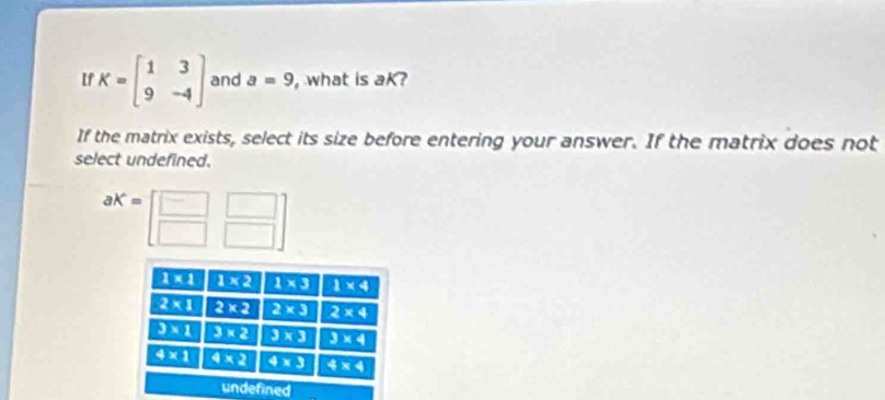 If K=beginbmatrix 1&3 9&-4endbmatrix and a=9 , what is aK?
If the matrix exists, select its size before entering your answer. If the matrix does not
select undefined.
aK=[beginarrayr □ □  □ □ endarray ]
1* 1 1* 2 1* 3 1* 4
2* 1 2* 2 2* 3 2* 4
3* 1 3* 2 3* 3 3* 4
4* 1 4* 2 4* 3 4* 4
undefined