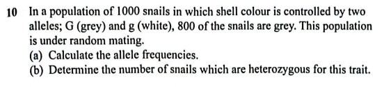 In a population of 1000 snails in which shell colour is controlled by two 
alleles; G (grey) and g (white), 800 of the snails are grey. This population 
is under random mating. 
(a) Calculate the allele frequencies. 
(b) Determine the number of snails which are heterozygous for this trait.