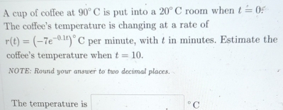 A cup of coffee at 90°C is put into a 20°C room when t=0 a 
The coffee's temperature is changing at a rate of
r(t)=(-7e^(-0.1t))^circ C per minute, with t in minutes. Estimate the 
coffee's temperature when t=10. 
NOTE: Round your answer to two decimal places. 
The temperature is □°C