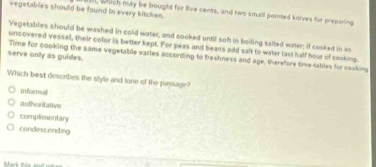 vegetables should be found in every kitchen.
all, which may be bought for five cents, and two small pointed knives for preparing
Vegetables should be washed in cold water, and cooked until soft in boiling salted water; if cooked in an
uncovered vessel, their color is better kept. For peas and beans add salt to water last half hour of cooking.
serve only as guides. Time for cooking the same vegetable varies according to freshness and age, therefore time-tables for cooking
Which best describes the style and tone of the passage?
informal
authoritative
complimentary
condescending