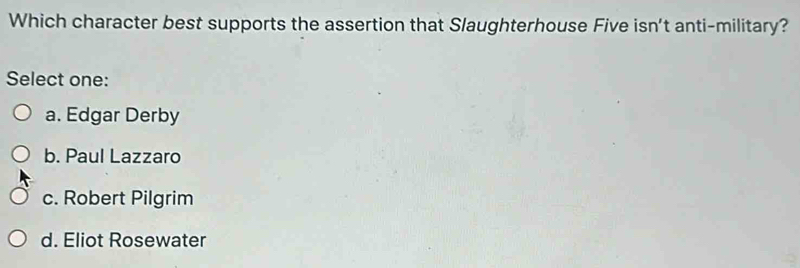 Which character best supports the assertion that Slaughterhouse Five isn't anti-military?
Select one:
a. Edgar Derby
b. Paul Lazzaro
c. Robert Pilgrim
d. Eliot Rosewater