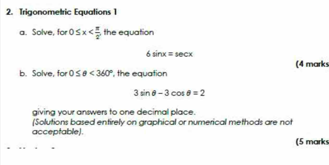 Trigonometric Equations 1 
a. Solve, for 0≤ x , the equation
6sin x=sec x
(4 marks 
b. Solve, for 0≤ θ <360° , the equation
3sin θ -3cos θ =2
giving your answers to one decimal place. 
[Solutions based entirely on graphical or numerical methods are not 
acceptable). 
(5 marks