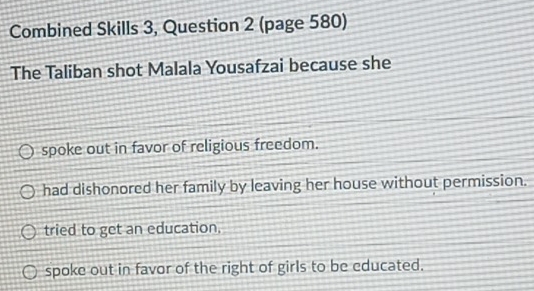 Combined Skills 3, Question 2 (page 580)
The Taliban shot Malala Yousafzai because she
spoke out in favor of religious freedom.
had dishonored her family by leaving her house without permission.
tried to get an education,
spoke out in favor of the right of girls to be educated.