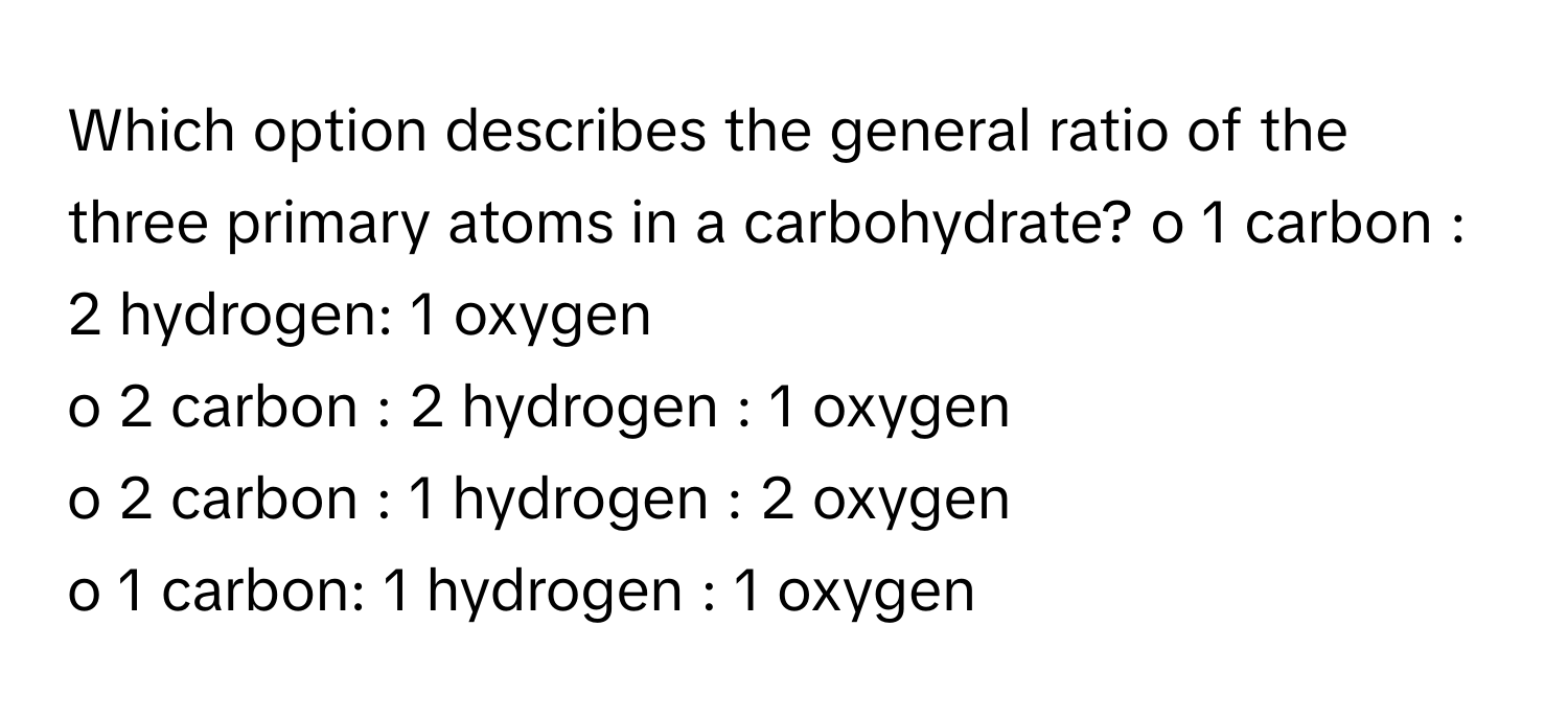 Which option describes the general ratio of the three primary atoms in a carbohydrate?  o 1 carbon : 2 hydrogen: 1 oxygen
o 2 carbon : 2 hydrogen : 1 oxygen
o 2 carbon : 1 hydrogen : 2 oxygen
o 1 carbon: 1 hydrogen : 1 oxygen