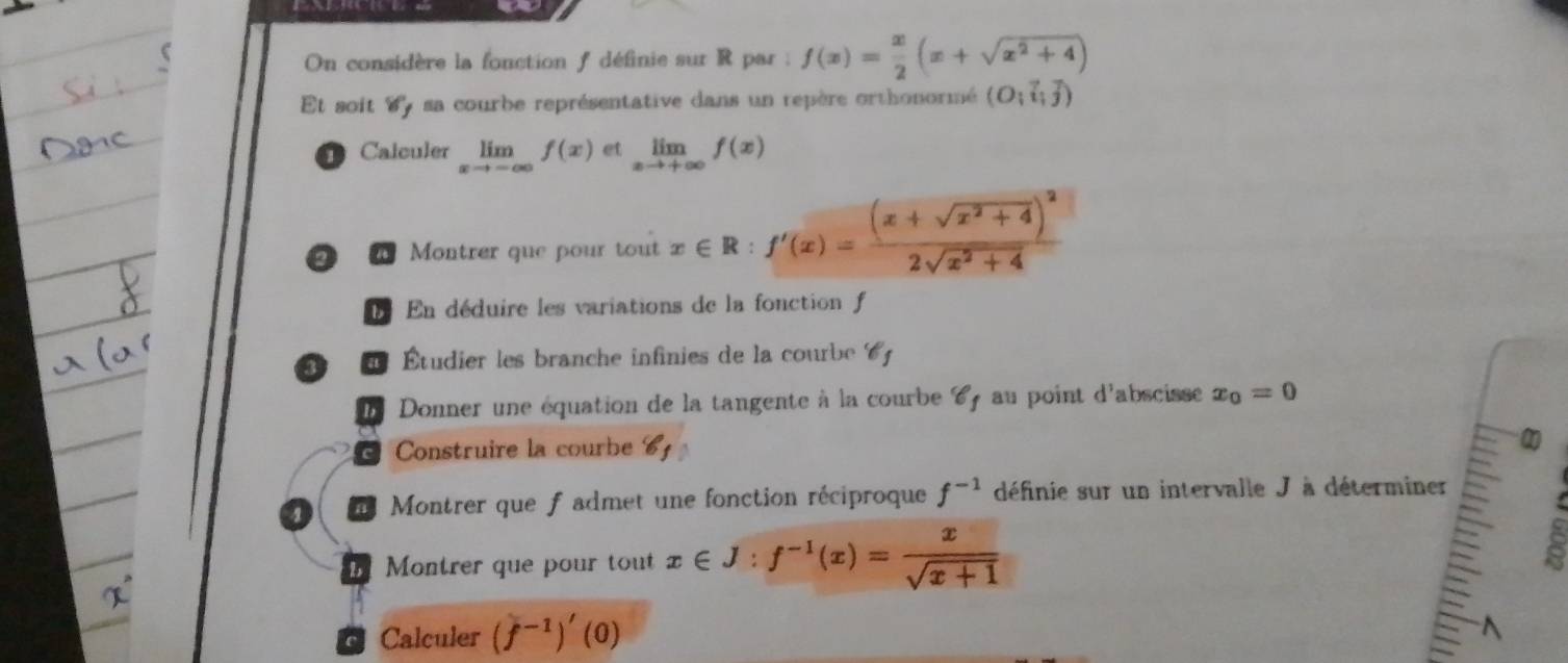 On considère la fonction f définie sur R par : f(x)= x/2 (x+sqrt(x^2+4))
Et soit dy sa courbe représentative dans un repère orthonormé (O;vector i;vector j)
1 Calculer limlimits _xto -∈fty f(x) et limlimits _xto +∈fty f(x)
D Montrer que pour tout x∈ R:f'(x)=frac (x+sqrt(x^2+4))^22sqrt(x^2+4)
En déduire les variations de la fonction f 
Étudier les branche infinies de la courbe 6 
b Donner une équation de la tangente à la courbe C au point d'abscisse x_0=0
Construire la courbe 6 
4 Montrer que f admet une fonction réciproque f^(-1) définie sur un intervalle J à déterminer 
Montrer que pour tout x∈ J:f^(-1)(x)= x/sqrt(x+1) 
C Calculer (f^(-1))'(0)
^