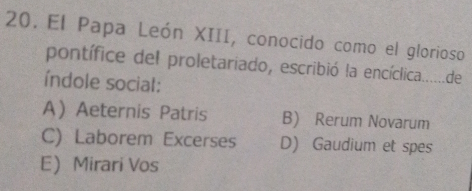 El Papa León XIII, conocido como el glorioso
pontífice del proletariado, escribió la encíclica.......de
índole social:
AAeternis Patris B) Rerum Novarum
C) Laborem Excerses D) Gaudium et spes
E Mirari Vos