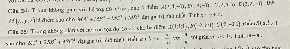 Trong không gian với hệ toạ độ Oxyz , cho 4 điểm A(2;4;-1), B(1;4;-1), C(2;4;3)D(2;2;-1). Biết
M(x;y;z) là điểm sao cho MA^2+MB^2+MC^2+MD^2 đạt giá trị nhỏ nhất. Tính x+y+z. 
Câu 25: Trong không gian với hệ trục tọa độ Oxyz , cho ba điểm A(1;1;1), B(-2;1;0), C(2;-3;1) Điểm S(a;b;c)
sao cho SA^2+2SB^2+3SC^2 đạt giá trị nhỏ nhất. Biết a+b+c= m/n  với  m/n  tối giản và n>0. Tính m+n. 
sao cho biểu