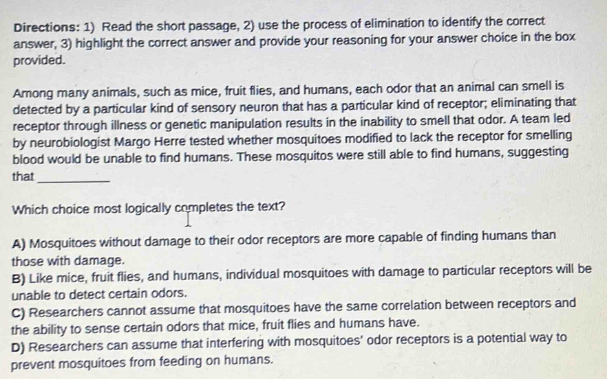 Directions: 1) Read the short passage, 2) use the process of elimination to identify the correct
answer, 3) highlight the correct answer and provide your reasoning for your answer choice in the box
provided.
Among many animals, such as mice, fruit flies, and humans, each odor that an animal can smell is
detected by a particular kind of sensory neuron that has a particular kind of receptor; eliminating that
receptor through illness or genetic manipulation results in the inability to smell that odor. A team led
by neurobiologist Margo Herre tested whether mosquitoes modified to lack the receptor for smelling
blood would be unable to find humans. These mosquitos were still able to find humans, suggesting
that_
Which choice most logically completes the text?
A) Mosquitoes without damage to their odor receptors are more capable of finding humans than
those with damage.
B) Like mice, fruit flies, and humans, individual mosquitoes with damage to particular receptors will be
unable to detect certain odors.
C) Researchers cannot assume that mosquitoes have the same correlation between receptors and
the ability to sense certain odors that mice, fruit flies and humans have.
D) Researchers can assume that interfering with mosquitoes’ odor receptors is a potential way to
prevent mosquitoes from feeding on humans.