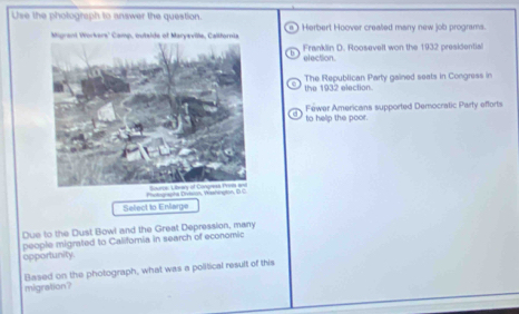 Use the pholograph to answer the question. 
Herbert Hoover crealled many new job programs. 
Franklin D. Roosevelt won the 1932 presidential 
election. 
the 1932 election. The Republican Party gained seats in Congress in 
Féwer Americans supported Democratic Party efforts 
to help the poor. 
Photognapha Dritsion, Wissnington, 
Select to Enlarge 
Due to the Dust Bowl and the Great Depression, many 
people migrated to Califoria in search of economic 
opportunity. 
migration? Based on the photograph, what was a political result of this