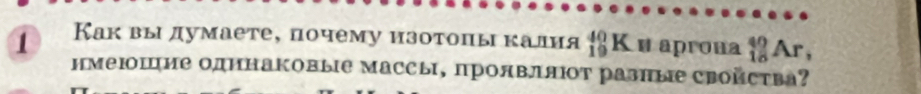 1 Каквы думаете, почему изотоπы калия _(19)^(40)K и aprona _(18)^(40)Ar, 
нмеΙшие одΗнаΚовые массы, проявляΙΟт разные Сройства?