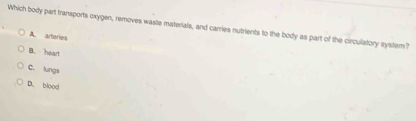 Which body part transports oxygen, removes waste materials, and carries nutrients to the body as part of the circulatory systern?
A. arteries
B. heart
C. lungs
D、 blood
