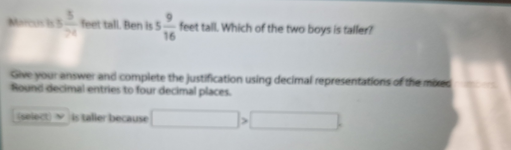 Marcus is 5 5/74  feet tall. Ben is 5 9/16  feet tall. Which of the two boys is taller? 
Give your answer and complete the justification using decimal representations of the mixed 
Round decimal entries to four decimal places. 
(select) a is taller because □ >□