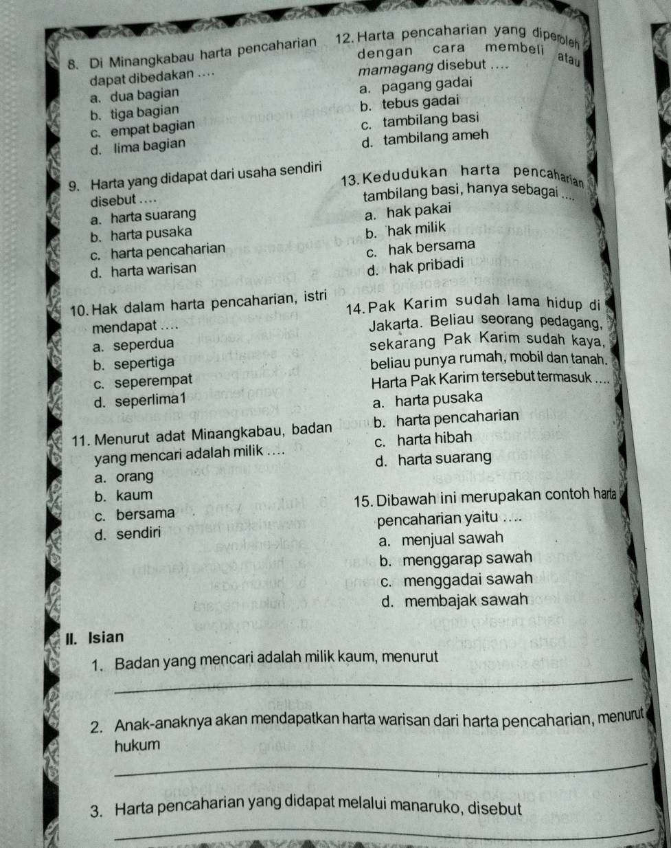 Harta pencaharian yang dipembleh
8. Di Minangkabau harta pencaharian dengan cara membeli
atau
dapat dibedakan .. . . mamagang disebut ....
a. dua bagian
a. pagang gadai
b. tebus gadai
b. tiga bagian
c. empat bagian
c. tambilang basi
d. lima bagian
d. tambilang ameh
9. Harta yang didapat dari usaha sendiri
13. Kedudukan harta pencaharian
disebut . . . . tambilang basi, hanya sebagai
a. harta suarang
a. hak pakai
b. harta pusaka
b. hak milik
c. harta pencaharian
c. hak bersama
d. harta warisan
d. hak pribadi
10. Hak dalam harta pencaharian, istri 14.Pak Karim sudah lama hidup di
mendapat .... Jakarta. Beliau seorang pedagang,
a. seperdua sekarang Pak Karim sudah kaya,
b. sepertiga beliau punya rumah, mobil dan tanah.
c. seperempat Harta Pak Karim tersebut termasuk ....
d. seperlima1
a. harta pusaka
11. Menurut adat Minangkabau, badan b. harta pencaharian
yang mencari adalah milik .... c. harta hibah
d. harta suarang
a. orang
b. kaum
c. bersama 15. Dibawah ini merupakan contoh harta
d. sendiri pencaharian yaitu ....
a. menjual sawah
b. menggarap sawah
c. menggadai sawah
d. membajak sawah
II. Isian
_
1. Badan yang mencari adalah milik kaum, menurut
2. Anak-anaknya akan mendapatkan harta warisan dari harta pencaharian, menurut
hukum
_
3. Harta pencaharian yang didapat melalui manaruko, disebut
_