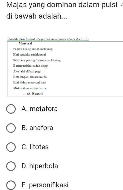 Majas yang dominan dalam puisi 4
di bawah adalah...
Bacalah puisi berikut dengan saksama (untuk nomor _ 8s.d.10). 
Menyesal
Pagiku hilang sudah melayang
Hari mudaku sudah pergi
Sekarang petang datang membayang
Batang usiaku sudah tinggi
Aku lalai di hari pagi
Beta lengah dimasa muda
Kini hidup meracuni hati
Miskin ilmu miskin harta
(A. Hasmiy)
A. metafora
B. anafora
C. litotes
D. hiperbola
E. personifıkasi