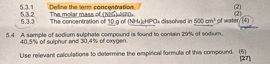 Define the term concentration. (2) 
5.3.2 The molar mass of (NH)•HPO₄. (2) 
5.3.3 The concentration of 10 g of (NH_4)_2HPO_4 4 dissolved in 500cm^3 of water. (4) 
5.4 A sample of sodium sulphate compound is found to contain 29% of sodium,
40,5% of sulphur and 30,4% of oxygen. 
Use relevant calculations to determine the empirical formula of this compound. (6) 
[27]