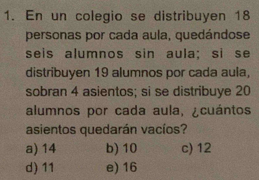 En un colegio se distribuyen 18
personas por cada aula, quedándose
seis alumnos sin aula; si se
distribuyen 19 alumnos por cada aula,
sobran 4 asientos; si se distribuye 20
alumnos por cada aula, ¿cuántos
asientos quedarán vacíos?
a) 14 b) 10 c) 12
d) 11 e) 16