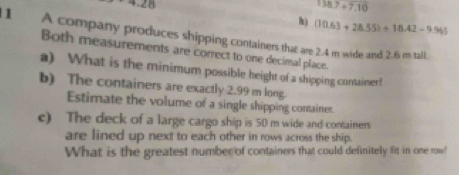 +28 158.7+7.10
h) (10.63+28.55)+18.42-9.965
1 A company produces shipping containers that are 2.4 m wide and 2.6 m tall. 
Both measurements are correct to one decimal place. 
a) What is the minimum possible height of a shipping container! 
b) The containers are exactly 2.99 m long. 
Estimate the volume of a single shipping container. 
c) The deck of a large cargo ship is 50 m wide and containers 
are lined up next to each other in rows across the ship. 
What is the greatest number of containers that could definitely fit in one row?