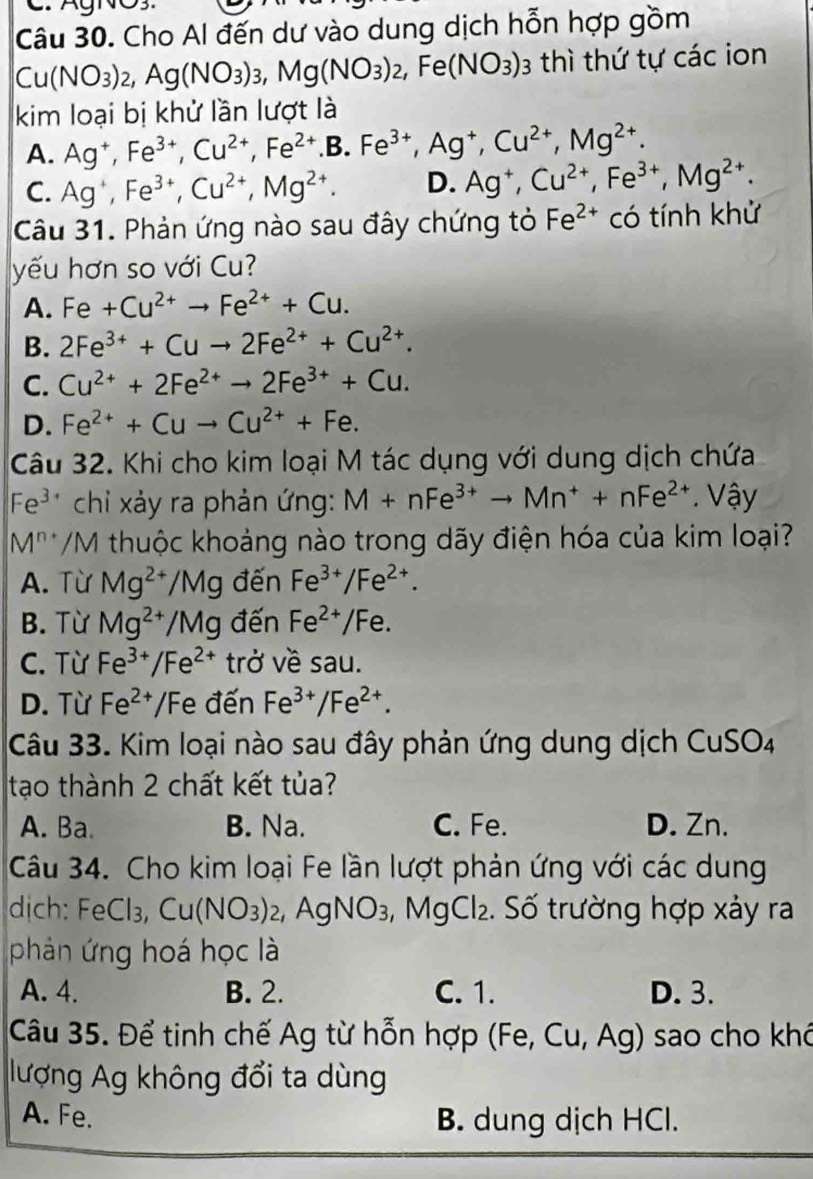 Cho Al đến dư vào dung dịch hỗn hợp gồm
Cu(NO_3)_2,Ag(NO_3)_3,Mg(NO_3)_2,Fe(NO_3)_3 3 thì thứ tự các ion
kim loại bị khử lần lượt là
A. Ag^+,Fe^(3+),Cu^(2+),Fe^(2+).B.Fe^(3+),Ag^+,Cu^(2+),Mg^(2+).
C. Ag^+,Fe^(3+),Cu^(2+),Mg^(2+). D. Ag^+,Cu^(2+),Fe^(3+),Mg^(2+).
Câu 31. Phản ứng nào sau đây chứng tỏ Fe^(2+) có tính khử
yếu hơn so với Cu?
A. Fe+Cu^(2+)to Fe^(2+)+Cu.
B. 2Fe^(3+)+Cuto 2Fe^(2+)+Cu^(2+).
C. Cu^(2+)+2Fe^(2+)to 2Fe^(3+)+Cu.
D. Fe^(2+)+Cuto Cu^(2+)+Fe.
Câu 32. Khi cho kim loại M tác dụng với dung dịch chứa
Fe^(3+) chi xảy ra phản ứng: M+nFe^(3+)to Mn^++nFe^(2+). Vậy
M^(n+) /M thuộc khoảng nào trong dãy điện hóa của kim loại?
A. Từ Mg^(2+)/Mg đến Fe^(3+)/Fe^(2+).
B. Từ Mg^(2+)/Mg đến Fe^(2+)/Fe.
C. Từ Fe^(3+)/Fe^(2+) trở về sau.
D. Từ Fe^(2+)/ Fe đến Fe^(3+)/Fe^(2+).
Câu 33. Kim loại nào sau đây phản ứng dung dịch Cu! SO
tạo thành 2 chất kết tủa?
A. Ba. B. Na. C. Fe. D. Zn.
Câu 34. Cho kim loại Fe lần lượt phản ứng với các dung
dịch: FeCl_3,Cu(NO_3)_2 , Ag NO 93, MgCl₂. Số trường hợp xảy ra
phản ứng hoá học là
A. 4. B. 2. C. 1. D. 3.
Câu 35. Để tinh chế Ag từ hỗn hợp (Fe, Cu, Ag) sao cho khó
lượng Ag không đổi ta dùng
A. Fe. B. dung dịch HCl.