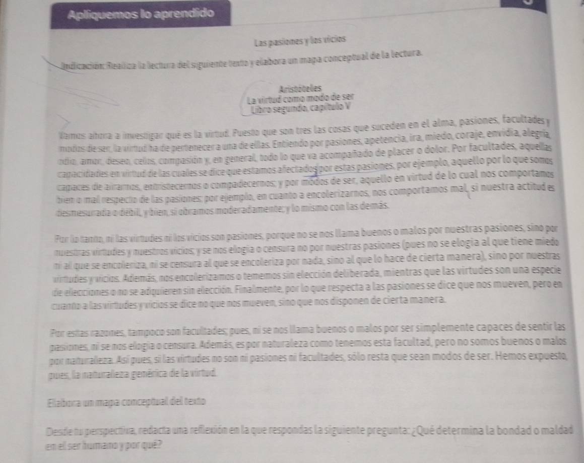 Apliquemos lo aprendido
Las pasiones y los vicios
Aedicación: Realiza la lectura del siguiente texto y elabora un mapa conceptual de la lectura.
Aristóteles
La virtud como modo de ser
Libro segundo, capítulo V
Vamos ahora a investigar qué es la virtud. Puesto que son tres las cosas que suceden en el alma, pasiones, facultades y
modos de ser, la virtud ha de pertenecer a una de elllas. Entiendo por pasiones, apetencia, ira, miedo, coraje, envidia, alegría,
ndio, amor, deseo, celos, compasión y, en general, todo lo que va acompañado de placer o dolor. Por facultades, aquellas
capacidades en virtud de las cuales se dice que estamos afectados por estas pasiones, por ejemplo, aquello por lo que somos
capaces de airarnos, entristecernos o compadecernos; y por módos de ser, aquello en virtud de lo cual nos comportanos
bien o mal respecio de las pasiones; por ejemplo, en cuanto a encolerizarnos, nos comportamos mal, si nuestra actitud es
desmesurada o débill, y bien, si obramos moderadamente; y lo mismo con las demás.
Por lo tanto, ni las virtudes ni los vicios son pasiones, porque no se nos llama buenos o malos por nuestras pasiones, sino por
nuestras virtudes y nuestros vicios; y se nos elogia o censura no por nuestras pasiones (pues no se elogia al que tiene miedo
ni al que se encoleriza, ni se censura al que se encoleriza por nada, sino al que lo hace de cierta manera), sino por nuestras
virtudes y vicios. Además, nos encolerizamos o tememos sin elección deliberada, mientras que las virtudes son una especie
de elecciones o no se adiquieren sin elección. Finalmente, por lo que respecta a las pasiones se dice que nos mueven, pero en
cuanto a lasvirtudes y vicios se dice no que nos mueven, sino que nos disponen de cierta manera.
Por esías razones, tampoco son facultades; pues, ni se nos llama buenos o malos por ser simplemente capaces de sentir las
pasiones, ni se nos elogia o censura. Además, es por naturaleza como tenemos esta facultad, pero no somos buenos o malos
por maturaleza. Así pues, si las virtudes no son ni pasiones ni facultades, sólo resta que sean modos de ser. Hemos expuesto,
pues, la naturaleza gemérica de la virtud.
Elabora un mapa conceptual del texto
Desde fu perspectiva, redacía una reflexión en la que respondas la siguiente pregunta: ¿Qué determina la bondad o maldad
en ell ser humano y por qué?