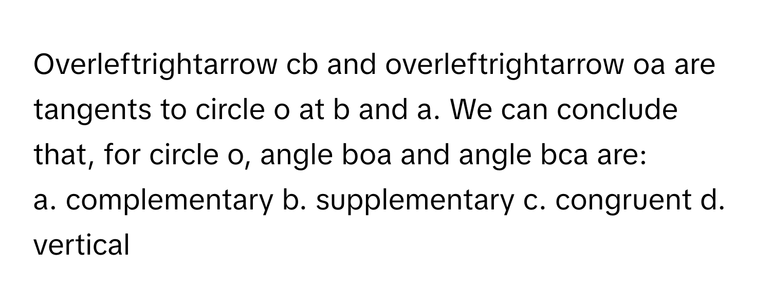 Overleftrightarrow cb and overleftrightarrow oa are tangents to circle o at b and a. We can conclude that, for circle o, angle boa and angle bca are:

a. complementary b. supplementary c. congruent d. vertical