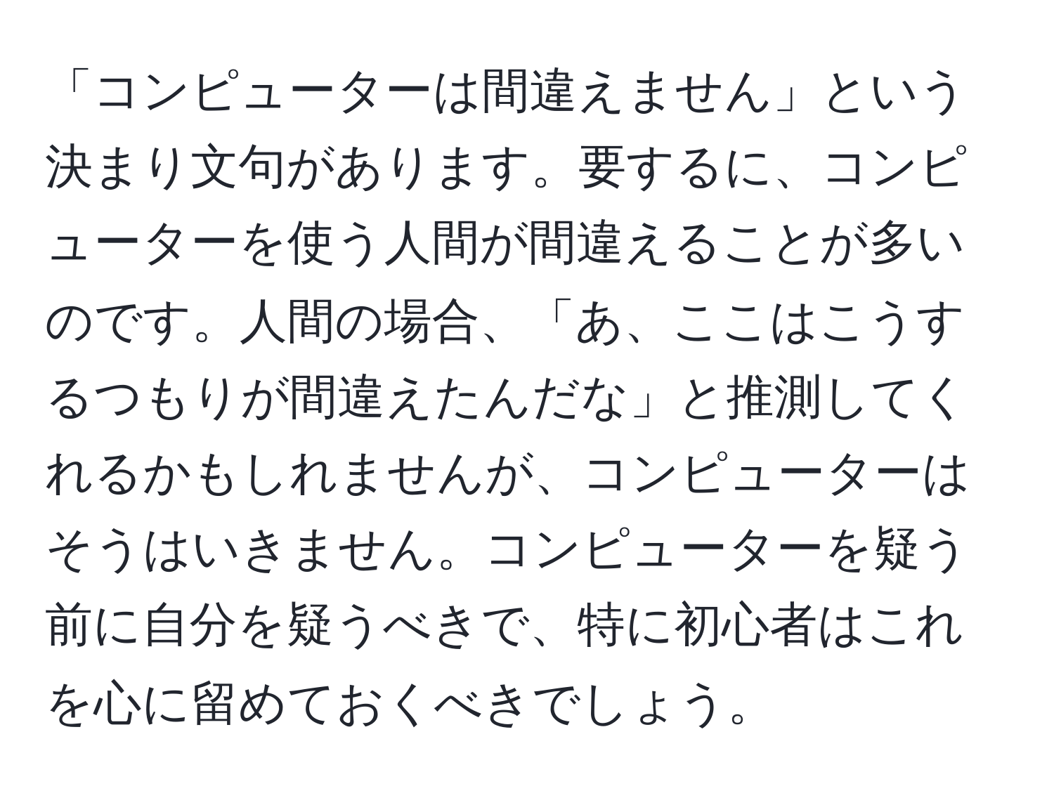 「コンピューターは間違えません」という決まり文句があります。要するに、コンピューターを使う人間が間違えることが多いのです。人間の場合、「あ、ここはこうするつもりが間違えたんだな」と推測してくれるかもしれませんが、コンピューターはそうはいきません。コンピューターを疑う前に自分を疑うべきで、特に初心者はこれを心に留めておくべきでしょう。