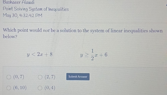 Bashaeer Alawdi
Point Solving System of Inequalities
May 30, 4:32:42 PM
Which point would not be a solution to the system of linear inequalities shown
below?
y<2x+8 y≥  1/2 x+6
(0,7) (2,7) Submit Answer
(6,10) (0,4)