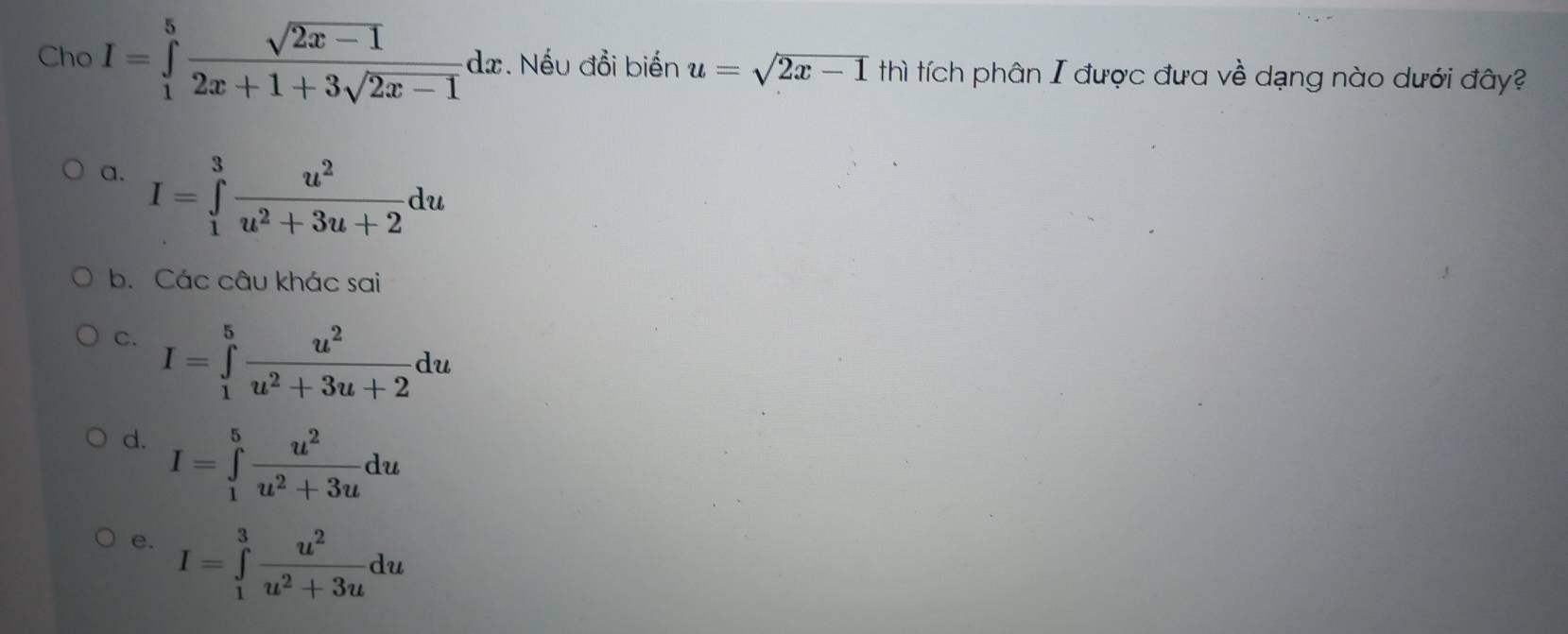 Cho I=∈tlimits _1^(5frac sqrt(2x-1))2x+1+3sqrt(2x-1)dx. Nếu đổi biến u=sqrt(2x-1) thì tích phân I được đưa về dạng nào dưới đây?
a. I=∈tlimits _1^(3frac u^2)u^2+3u+2du
b. Các câu khác sai
C. I=∈tlimits _1^(5frac u^2)u^2+3u+2du
d. I=∈tlimits _1^(5frac u^2)u^2+3udu
e. I=∈tlimits _1^(3frac u^2)u^2+3udu