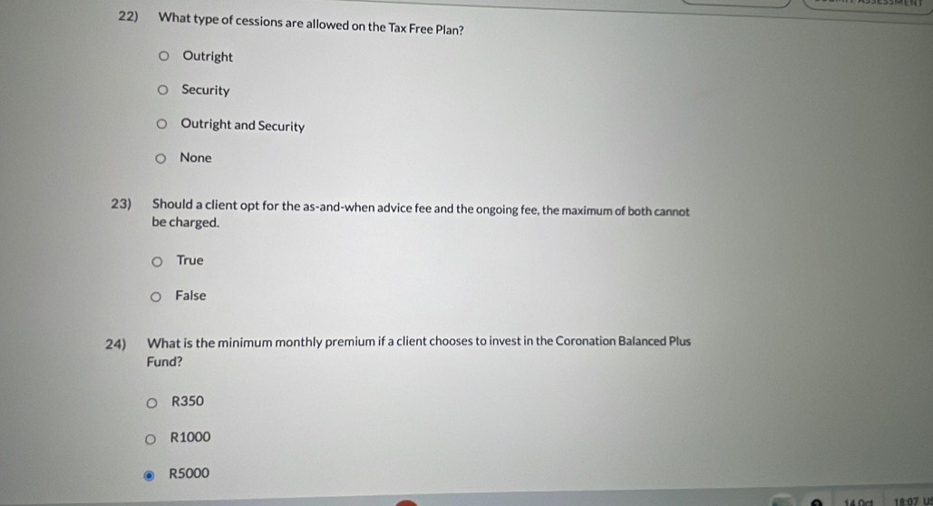 What type of cessions are allowed on the Tax Free Plan?
Outright
Security
Outright and Security
None
23) Should a client opt for the as-and-when advice fee and the ongoing fee, the maximum of both cannot
be charged.
True
False
24) What is the minimum monthly premium if a client chooses to invest in the Coronation Balanced Plus
Fund?
R350
R1000
R5000
18:07 Uº