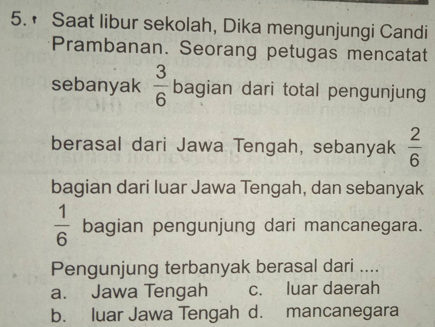 • Saat libur sekolah, Dika mengunjungi Candi
Prambanan. Seorang petugas mencatat
sebanyak  3/6  bagian dari total pengunjung
berasal dari Jawa Tengah, sebanyak  2/6 
bagian dari luar Jawa Tengah, dan sebanyak
 1/6  bagian pengunjung dari mancanegara.
Pengunjung terbanyak berasal dari ....
a. Jawa Tengah c. luar daerah
b. luar Jawa Tengah d. mancanegara