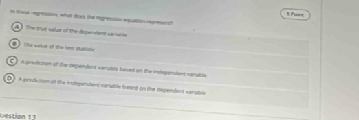 In lnear regression, what does the regression equation represent?
The true value of the dependent variable
8 The vailue of the nest statistic
C) A prediction of the dependent variable based on the independent variable
D A prediction of the independent variable based on the dependent variable
uestion 13