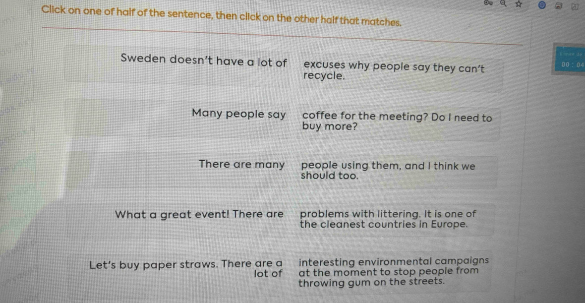 ☆
Click on one of half of the sentence, then click on the other half that matches.
Limire de
Sweden doesn’t have a lot of excuses why people say they can’t 00 ： 04
recycle.
Many people say coffee for the meeting? Do I need to
buy more?
There are many people using them, and I think we
should too.
What a great event! There are problems with littering. It is one of
the cleanest countries in Europe.
Let's buy paper straws. There are a €£ interesting environmental campaigns
lot of at the moment to stop people from 
throwing gum on the streets.